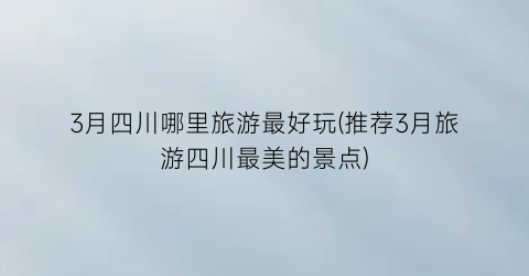 3月四川哪里旅游最好玩(推荐3月旅游四川最美的景点)