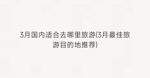 3月国内适合去哪里旅游(3月最佳旅游目的地推荐)