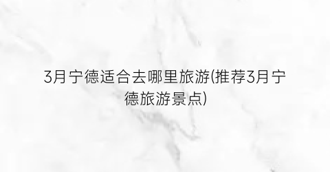 3月宁德适合去哪里旅游(推荐3月宁德旅游景点)