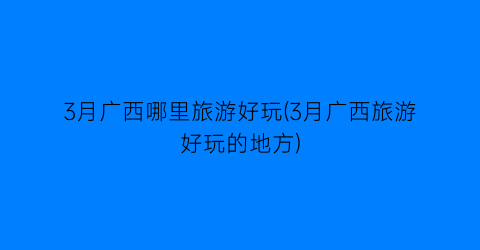 3月广西哪里旅游好玩(3月广西旅游好玩的地方)