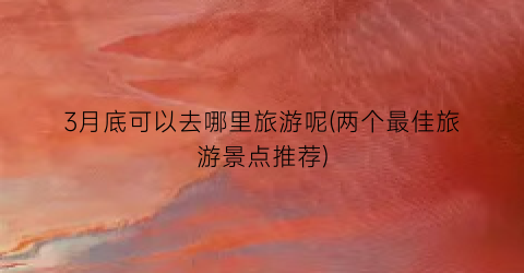 3月底可以去哪里旅游呢(两个最佳旅游景点推荐)