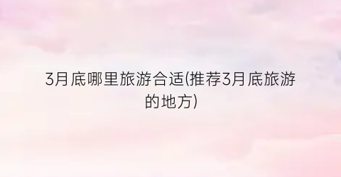3月底哪里旅游合适(推荐3月底旅游的地方)