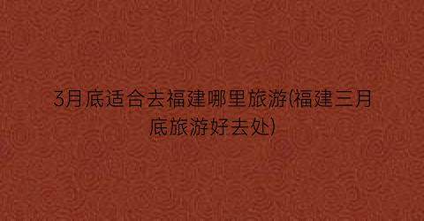 3月底适合去福建哪里旅游(福建三月底旅游好去处)