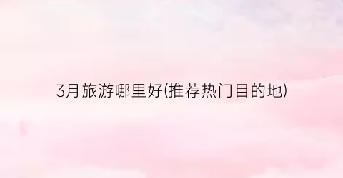 3月旅游哪里好(推荐热门目的地)