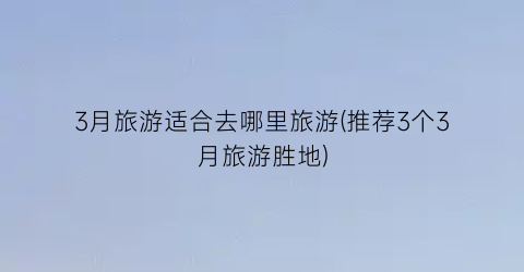 3月旅游适合去哪里旅游(推荐3个3月旅游胜地)