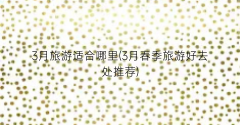 3月旅游适合哪里(3月春季旅游好去处推荐)