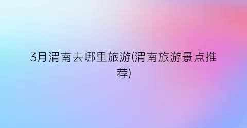 3月渭南去哪里旅游(渭南旅游景点推荐)