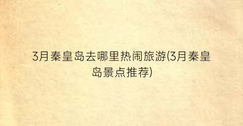 3月秦皇岛去哪里热闹旅游(3月秦皇岛景点推荐)