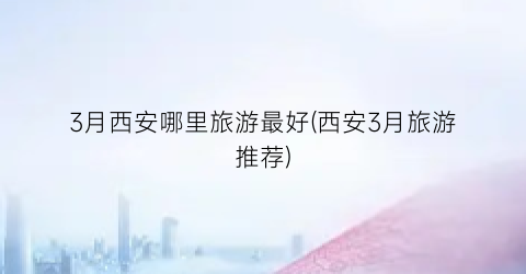 3月西安哪里旅游最好(西安3月旅游推荐)
