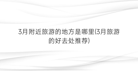 3月附近旅游的地方是哪里(3月旅游的好去处推荐)