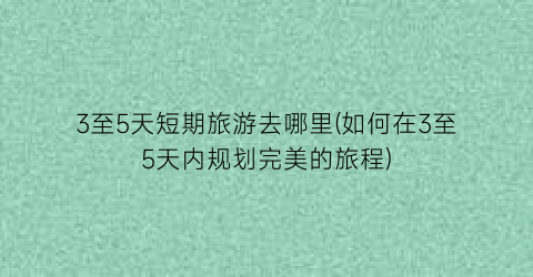 3至5天短期旅游去哪里(如何在3至5天内规划完美的旅程)