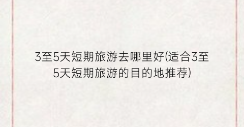 3至5天短期旅游去哪里好(适合3至5天短期旅游的目的地推荐)