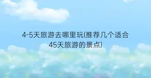 4-5天旅游去哪里玩(推荐几个适合45天旅游的景点)