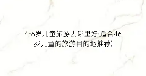 4-6岁儿童旅游去哪里好(适合46岁儿童的旅游目的地推荐)