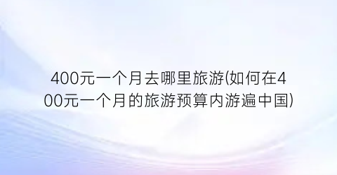 400元一个月去哪里旅游(如何在400元一个月的旅游预算内游遍中国)
