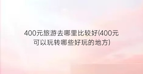 400元旅游去哪里比较好(400元可以玩转哪些好玩的地方)