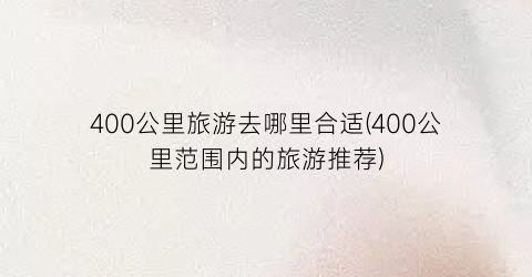 400公里旅游去哪里合适(400公里范围内的旅游推荐)