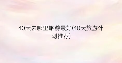 40天去哪里旅游最好(40天旅游计划推荐)
