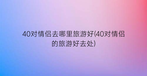 40对情侣去哪里旅游好(40对情侣的旅游好去处)