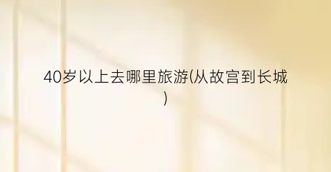 40岁以上去哪里旅游(从故宫到长城)