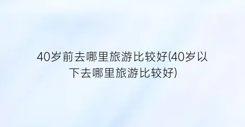 40岁前去哪里旅游比较好(40岁以下去哪里旅游比较好)