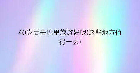 40岁后去哪里旅游好呢(这些地方值得一去)