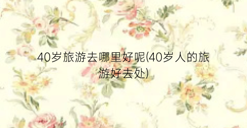 40岁旅游去哪里好呢(40岁人的旅游好去处)