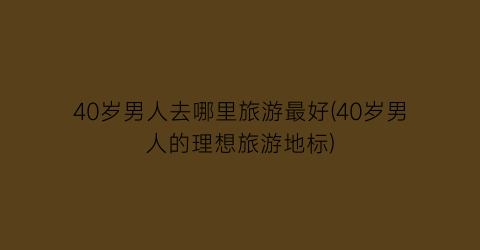 40岁男人去哪里旅游最好(40岁男人的理想旅游地标)