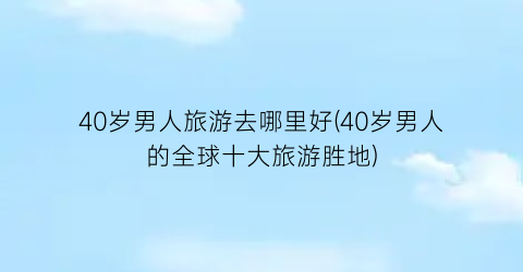 40岁男人旅游去哪里好(40岁男人的全球十大旅游胜地)
