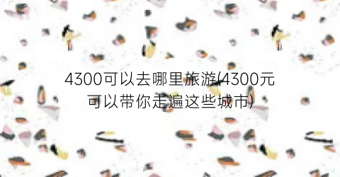 4300可以去哪里旅游(4300元可以带你走遍这些城市)