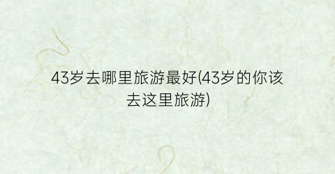 43岁去哪里旅游最好(43岁的你该去这里旅游)