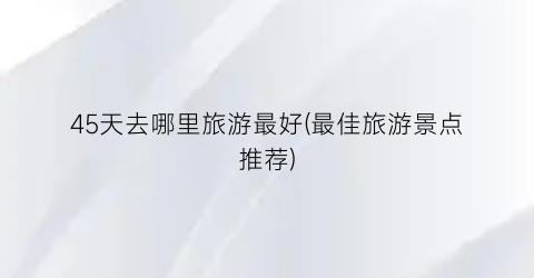 45天去哪里旅游最好(最佳旅游景点推荐)