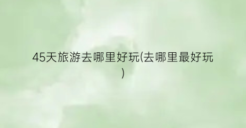 45天旅游去哪里好玩(去哪里最好玩)