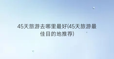 45天旅游去哪里最好(45天旅游最佳目的地推荐)