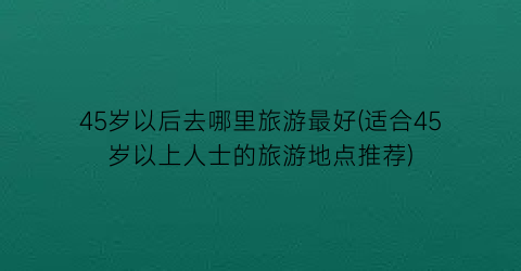45岁以后去哪里旅游最好(适合45岁以上人士的旅游地点推荐)