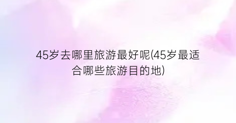 45岁去哪里旅游最好呢(45岁最适合哪些旅游目的地)