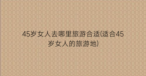 45岁女人去哪里旅游合适(适合45岁女人的旅游地)