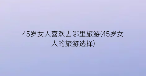 45岁女人喜欢去哪里旅游(45岁女人的旅游选择)