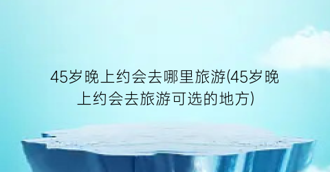 45岁晚上约会去哪里旅游(45岁晚上约会去旅游可选的地方)