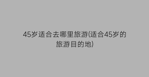 45岁适合去哪里旅游(适合45岁的旅游目的地)
