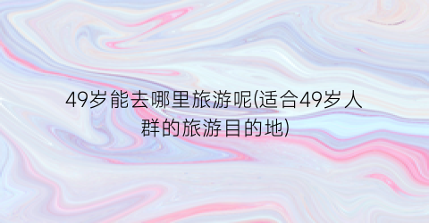 49岁能去哪里旅游呢(适合49岁人群的旅游目的地)