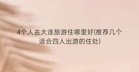 4个人去大连旅游住哪里好(推荐几个适合四人出游的住处)