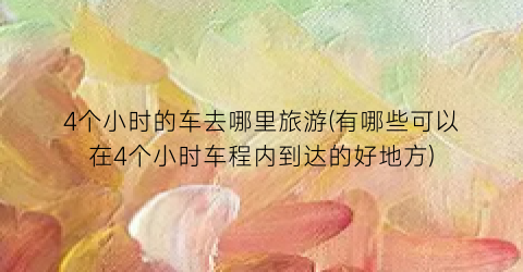 4个小时的车去哪里旅游(有哪些可以在4个小时车程内到达的好地方)