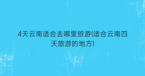 4天云南适合去哪里旅游(适合云南四天旅游的地方)