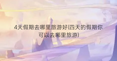 4天假期去哪里旅游好(四天的假期你可以去哪里旅游)