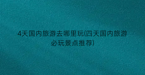 4天国内旅游去哪里玩(四天国内旅游必玩景点推荐)