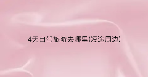 4天自驾旅游去哪里(短途周边)