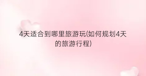 4天适合到哪里旅游玩(如何规划4天的旅游行程)