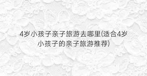 4岁小孩子亲子旅游去哪里(适合4岁小孩子的亲子旅游推荐)