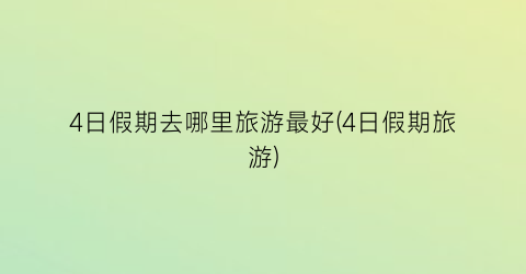 4日假期去哪里旅游最好(4日假期旅游)